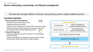 6PUBLIC© 2020 SAP SE or an SAP affiliate company. All rights reserved. ǀ
IoT in the Cloud
Device onboarding, connectivity, and lifecycle management
Connect and manage millions of devices using industry-proven, highly scalable services
Analytic Services
Streaming Rules &
Rules on Persisted Data
Event Services
Actions, Integration &
Decision Support Services
Data Ingestion & Big Data Storage
SAP Leonardo IoT Edge
SAP Leonardo IoT
Enablement of the Digital Twin
Capability Highlights
▪ Onboarding & Device Management
− Simple and secure onboarding at scale
− Integrate existing data historian
− Integrate device management of hyperscalers and sensor clouds
− Securely connect to remote devices over a broad variety of IoT
protocols with SDK to enable additional protocols
▪ Lifecycle Management
− Lifecycle management at scale for devices from onboarding to
decommissioning
− Lifecycle management for enriched semantic business context
across things, master data (BUPA), and geo locations
 