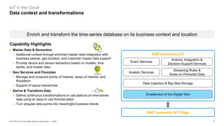 7PUBLIC© 2020 SAP SE or an SAP affiliate company. All rights reserved. ǀ
IoT in the Cloud
Data context and transformations
Enrich and transform the time-series database on its business context and location
Analytic Services
Streaming Rules &
Rules on Persisted Data
Event Services
Actions, Integration &
Decision Support Services
Data Ingestion & Big Data Storage
SAP Leonardo IoT Edge
SAP Leonardo IoT
Enablement of the Digital Twin
Capability Highlights
▪ Master Data & Semantics
− Additional context through enriched master data integration with
business partner, geo location, and customer master data support
− Provide device and sensor semantics based on models, time
series, and master data
▪ Geo Services and Floorplan
− Manage and consume points of interest, areas of interest, and
floorplans
− Support of space hierarchies
▪ Derive & Transform Data
− Define continuous transformations or calculations on time-series
data using an easy to use formula editor
− Turn singular data points into meaningful business trends
 