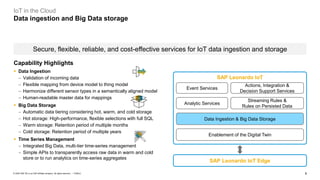 8PUBLIC© 2020 SAP SE or an SAP affiliate company. All rights reserved. ǀ
IoT in the Cloud
Data ingestion and Big Data storage
Secure, flexible, reliable, and cost-effective services for IoT data ingestion and storage
Analytic Services
Streaming Rules &
Rules on Persisted Data
Event Services
Actions, Integration &
Decision Support Services
Data Ingestion & Big Data Storage
SAP Leonardo IoT Edge
SAP Leonardo IoT
Enablement of the Digital Twin
Capability Highlights
▪ Data Ingestion
− Validation of incoming data
− Flexible mapping from device model to thing model
− Harmonize different sensor types in a semantically aligned model
− Human-readable master data for mappings
▪ Big Data Storage
− Automatic data tiering considering hot, warm, and cold storage
− Hot storage: High-performance, flexible selections with full SQL
− Warm storage: Retention period of multiple months
− Cold storage: Retention period of multiple years
▪ Time Series Management
− Integrated Big Data, multi-tier time-series management
− Simple APIs to transparently access raw data in warm and cold
store or to run analytics on time-series aggregates
 