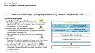 9PUBLIC© 2020 SAP SE or an SAP affiliate company. All rights reserved. ǀ
IoT in the Cloud
Data analysis, events, and actions
Gain actionable insight by analyzing and evaluating streamed and persisted data
Analytic Services
Streaming Rules &
Rules on Persisted Data
Event Services
Actions, Integration &
Decision Support Services
Data Ingestion & Big Data Storage
SAP Leonardo IoT Edge
SAP Leonardo IoT
Enablement of the Digital Twin
Capability Highlights
▪ Analytic Services & Aggregation Management
− Define data aggregates based on dimension, measures, and roles
− Offer dedicated calculation views for live data connection from
SAP Analytics Cloud (InA adapter)
▪ Streaming Rules & Rules on Persisted Data
− Fast processing of streaming rules in the ingestion pipeline for
thing properties and geo fencing
− Rules processing on persisted data with time windows and
scheduling
▪ Event Services
− Keep track of time series-related event history, severity, and status
with pub/sub capability on the rule processing results
▪ Actions, Integration, & Decision Support Services
− Action-driven business integration to embed IoT in LoB scenarios
to provide IoT context to business processes and decision support
for response options
 