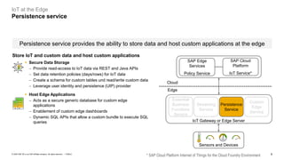 9PUBLIC© 2020 SAP SE or an SAP affiliate company. All rights reserved. ǀ
Persistence service provides the ability to store data and host custom applications at the edge
IoT at the Edge
Persistence service
* SAP Cloud Platform Internet of Things for the Cloud Foundry Environment
Essential
Business
Functions
Service
Streaming
Service
SAP Cloud
Platform
IoT Service*
SAP Edge
Services
Policy Service
Persistence
Service
Custom
Edge
Service
IoT Gateway or Edge Server
Sensors and Devices
Cloud
Edge
Store IoT and custom data and host custom applications
▪ Secure Data Storage
− Provide read-access to IoT data via REST and Java APIs
− Set data retention policies (days/rows) for IoT data
− Create a schema for custom tables und read/write custom data
− Leverage user identity and persistence (UIP) provider
▪ Host Edge Applications
− Acts as a secure generic database for custom edge
applications
− Enablement of custom edge dashboards
− Dynamic SQL APIs that allow a custom bundle to execute SQL
queries
 