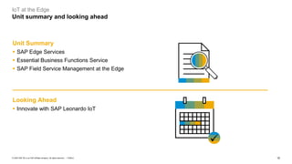 15PUBLIC© 2020 SAP SE or an SAP affiliate company. All rights reserved. ǀ
IoT at the Edge
Unit summary and looking ahead
Unit Summary
▪ SAP Edge Services
▪ Essential Business Functions Service
▪ SAP Field Service Management at the Edge
Looking Ahead
▪ Innovate with SAP Leonardo IoT
✓
 