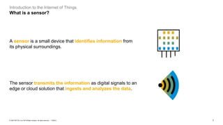 7PUBLIC© 2020 SAP SE or an SAP affiliate company. All rights reserved. ǀ
Introduction to the Internet of Things
What is a sensor?
The sensor transmits the information as digital signals to an
edge or cloud solution that ingests and analyzes the data.
A sensor is a small device that identifies information from
its physical surroundings.
 