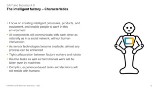 5PUBLIC© 2020 SAP SE or an SAP affiliate company. All rights reserved. ǀ
SAP and Industry 4.0
The intelligent factory – Characteristics
▪ Focus on creating intelligent processes, products, and
equipment, and enable people to work in this
environment
▪ All components will communicate with each other as
naturally as in a social network, without human
intervention
▪ As sensor technologies become available, almost any
process can be enhanced
▪ Tight collaboration between factory workers and robots
▪ Routine tasks as well as hard manual work will be
taken over by machines
▪ Complex, experience-based tasks and decisions will
still reside with humans
 