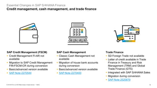 5
PUBLIC
© 2019 SAP SE or an SAP affiliate company. All rights reserved. ǀ
Essential Changes in SAP S/4HANA Finance
Credit management, cash management, and trade finance
SAP Credit Management (FSCM)
▪ Credit Management FI-AR not
available
▪ Migration to SAP Credit Management
FIN-FSCM-CR during conversion
▪ Basic/advanced version available
▪ SAP Note 2270544
Trade Finance
▪ SD Foreign Trade not available
▪ Letter of credit available in Trade
Finance in Treasury and Risk
Management (TRM) and Global
Trade Finance (GTS)
▪ Integrated with SAP S/4HANA Sales
▪ Migration during conversion
▪ SAP Note 2520879
SAP Cash Management
▪ Classic Cash Management not
available
▪ Migration of house bank accounts
during conversion
▪ Basic/advanced version available
▪ SAP Note 2270400
 