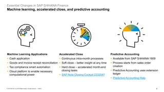 8
PUBLIC
© 2019 SAP SE or an SAP affiliate company. All rights reserved. ǀ
Essential Changes in SAP S/4HANA Finance
Machine learning, accelerated close, and predictive accounting
Predictive Accounting
▪ Available from SAP S/4HANA 1809
▪ Process starts from sales order
creation
▪ Predictive Accounting uses extension
ledger
▪ Predictive Accounting Help
Machine Learning Applications
▪ Cash application
▪ Goods and invoice receipt reconciliation
▪ Tax compliance smart automation
▪ Cloud platform to enable necessary
computational power
Accelerated Close
▪ Continuous intra-month processes
▪ Soft close – better insight at any time
▪ Hard close – accelerated month-end
closing tasks
▪ SAP Note Closing Cockpit 2332547
 