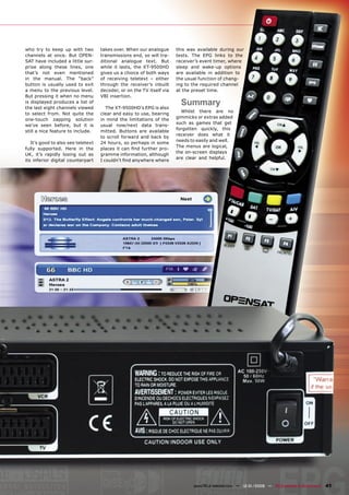 who try to keep up with two         takes over. When our analogue      this was available during our
channels at once. But OPEN-         transmissions end, so will tra-    tests. The EPG links to the
SAT have included a little sur-     ditional analogue text. But        receiver’s event timer, where
prise along these lines, one        while it lasts, the XT-9500HD      sleep and wake-up options
that’s not even mentioned           gives us a choice of both ways     are available in addition to
in the manual. The “back”           of receiving teletext – either     the usual function of chang-
button is usually used to exit      through the receiver’s inbuilt     ing to the required channel
a menu to the previous level.       decoder, or on the TV itself via   at the preset time.
But pressing it when no menu        VBI insertion.
is displayed produces a list of
the last eight channels viewed         The XT-9500HD’s EPG is also
                                                                         Summary
                                                                         Whilst there are no
to select from. Not quite the       clear and easy to use, bearing
                                                                       gimmicks or extras added
one-touch zapping solution          in mind the limitations of the
                                                                       such as games that get
we’ve seen before, but it is        usual now/next data trans-
                                                                       forgotten quickly, this
still a nice feature to include.    mitted. Buttons are available
                                                                       receiver does what it
                                    to scroll forward and back by
                                                                       needs to easily and well.
   It’s good to also see teletext   24 hours, so perhaps in some
                                                                       The menus are logical,
fully supported. Here in the        places it can ﬁnd further pro-
                                                                       the on-screen displays
UK, it’s rapidly losing out as      gramme information, although
                                                                       are clear and helpful.
its inferior digital counterpart    I couldn’t ﬁnd anywhere where




                                                                              www.TELE-satellite.com — 12-01/2009 — TELE-satellite & Broadband   41
 