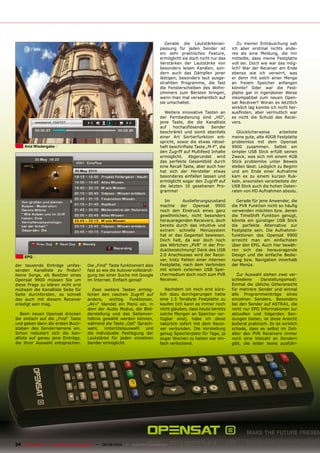 Gerade die Lautstärkenan-            Zu meiner Enttäuschung sah
                                                                                passung für jeden Sender ist         ich aber erstmal nichts ande-
                                                                                ein sehr praktisches Feature,        res als eine Meldung, die mir
                                                                                ermöglicht sie doch nicht nur das    mitteilte, dass meine Festplatte
                                                                                Verstärken der Lautstärke von        voll sei. Doch wie war das mög-
                                                                                besonders leisen Kanälen, son-       lich? War der Receiver am Ende
                                                                                dern auch das Dämpfen jener          ebenso wie ich verwirrt, was
                                                                                lästigen, besonders laut ausge-      er denn mit solch einer Menge
                                                                                strahlten Programme, die fast        an freiem Speicher anfangen
                                                                                die Fensterscheiben des Wohn-        könnte? Oder war die Fest-
                                                                                zimmers zum Bersten bringen,         platte gar in irgendeiner Weise
                                                                                wenn man mal versehentlich auf       inkompatibel zum neuen Open-
                                                                                sie umschaltet.                      sat Receiver? Woran es letztlich
                                                                                                                     wirklich lag konnte ich nicht her-
                                                                                  Weitere innovative Tasten an       ausfinden, aber vermutlich war
                                                                                der Fernbedienung sind „HD“,         es nicht die Schuld des Recei-
                                                                                jene Taste, die die Kanalliste       vers.
                                                                                auf    hochauflösende     Sender
                                                                                beschränkt und somit ebenfalls         Glücklicherweise        arbeitete
                                                                                einer Art Sortierfunktion ent-       meine gute, alte 40GB Festplatte
                                                                                spricht, sowie die etwas rätsel-     problemlos mit dem Opensat
     Xvid Wiedergabe                                                            haft beschriftete Taste „M-F“, die   9900 zusammen. Selbst ein
                                                                                den Zugriff auf Multifeed Inhalte    simpler USB Stick erfüllt seinen
                                                                                ermöglicht. Abgerundet wird          Zweck, was sich mit einem 4GB
                                                                                das perfekte Gesamtbild durch        Stick problemlos unter Beweis
                                                                                eine Recall Taste, aber auch hier    stellen lässt. Lediglich zu Beginn
                                                                                hat sich der Hersteller etwas        und am Ende einer Aufnahme
                                                                                besonderes einfallen lassen und      kam es zu einem kurzen Ruk-
                                                                                ermöglicht sogar den Zugriff auf     keln, ansonsten verarbeitete der
                                                                                die letzten 10 gesehenen Pro-        USB Stick auch die hohen Daten-
                                                                                gramme!                              raten von HD Aufnahmen absolu.

                                                                                  Im        Auslieferungszustand       Gerade für jene Anwender, die
                                                                                machte der Opensat 9900              die PVR Funktion nicht so häufig
                                                                                noch den Eindruck eines ganz         verwenden möchten bzw. denen
                                                                                gewöhnlichen, nicht besonders        die TimeShift Funktion genügt,
                                                                                herausragenden Receivers, doch       könnte ein günstiger USB Stick
                                                                                bereits durch das intuitive und      die perfekte Alternative zur
                                                                                extrem schnelle Menüsystem           Festplatte sein. Die Aufnahme-
                                                                                hat er das Gegenteil bewiesen.       funktionen des Opensat 9900
                                                                                Doch halt, da war doch noch          erreicht man am einfachsten
                                                                                das Wörtchen „PVR“ in der Pro-       über den EPG. Auch hier bewäh-
                                                                                duktbezeichnung? Dank des USB        ren sich das herausragende
     EPG
                                                                                2.0 Anschlusses wird der Recei-      Design und die einfache Bedie-
                                                                                ver, trotz Fehlen einer internen     nung bzw. Navigation innerhalb
der tausende Einträge umfas-            Die „Find“ Taste funktioniert also      Festplatte, nach dem Verbinden       der Menüs.
senden Kanalliste zu finden?            fast so wie die Autovervollständi-      mit einem externen USB Spei-
Keine Sorge, als Besitzer eines         gung bei einer Suche mit Google         chermedium doch noch zum PVR            Zur Auswahl stehen zwei ver-
Opensat 9900 müssen Sie um              im Internet. Einfach genial!            Receiver.                            schiedene     Darstellungsmodi:
diese Frage zu klären nicht erst                                                                                     Einmal die übliche Gitteransicht
mühsam die Kanalliste Seite für            Zwei weitere Tasten ermög-              Nachdem ich mich erst kürz-       für mehrere Sender und einmal
Seite durchforsten, so schnell          lichen den raschen Zugriff auf          lich dazu durchgerungen hatte        alle Programmeinträge eines
das auch mit diesem Receiver            andere,    wichtig    Funktionen.       eine 1.5 Terabyte Festplatte zu      einzelnen Senders. Besonders
erledigt sein mag.                      „AV+“ blendet ein Menü ein, in          kaufen (ich kann es immer noch       bei den Sender auf ASTRA1, die
                                        dem der Audio Modus, die Bild-          nicht glauben, dass heute bereits    nicht nur EPG Informationen zur
   Beim neuen Opensat drücken           darstellung und das Seitenver-          solche Mengen an Speicher ver-       aktuellen und folgenden Sen-
Sie einfach auf die „Find“ Taste        hältnis gewählt werden können,          fügbar sind), habe ich diese         dungen bieten, ist diese Ansicht
und geben dann die ersten Buch-         während die Taste „Opt“ Sprach-         natürlich sofort mit dem Recei-      äußerst praktisch. Es ist wirklich
staben des Sendernamens ein.            wahl,    Untertitelauswahl    und       ver verbunden. Die Vorstellung       schade, dass es selbst im Zeit-
Schon reduziert sich die Kan-           die individuelle Festlegung der         genug Speicherplatz für Tage, ja     alter des PVR Receivers immer
alliste auf genau jene Einträge,        Lautstärke für jeden einzelnen          sogar Wochen zu haben war ein-       noch eine Vielzahl an Sendern
die Ihrer Auswahl entsprechen.          Sender ermöglicht.                      fach verlockend.                     gibt, die leider keine ausführ-




34 TELE-satellite — Global Digital TV Magazine — 08-09/2010 — www.TELE-satellite.com
 