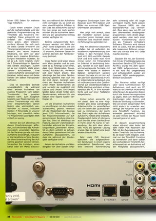 lichen EPG Daten für mehrere           fen, das während der Aufnahme           fangenen Sendungen kann der         sehr schwierig oder oft sogar
Tage mitliefern.                       nicht verfügbar ist, so weist sie       Receiver auch MP3 Dateien und       unmöglich macht. Nicht jedoch
                                       eine unaufdringliche Infobox in         Bilder von externen USB Spei-       der Opensat 9900, der das
   Durch einen simplen Druck           der Ecke des Bildschirms darauf         chermedien verarbeiten.             Standardformat .trp verwen-
auf die Aufnahmetaste wird der         hin, wie lange sie noch warten                                              det. Dies kann zwar am PC mit
gewählte Programmeintrag der           müssen bis die Aufnahme been-             Hier zeigt sich erneut, dass      den allermeisten Wiedergabe-
Timerliste des Receivers hin-          det und der gewünschte Eintrag          der Hersteller seinem ausge-        programmen nicht direkt abge-
zugefügt. Diese entspricht am          wieder verfügbar ist.                   sprochen guten Konzept einer        spielt werden, aber nach einer
ehesten    der    Timerübersicht                                               einfachen und intuitiven Bedie-     kurzen Konvertierung durch
eines guten, alten Videore-              Bereits aufgezeichnete Sen-           nerführung treu geblieben ist.      die als Freeware verfügbare
corders. Können Sie sich noch          dungen werden mit Hilfe der                                                 Software TSremux wird daraus
an diese Geräte erinnern? Die          „Play“ Taste aufgerufen, die sich          Was mir persönlich besonders     eine .ts Datei, mit der praktisch
Timerprogrammierung ist jener          in einer Gruppe von insgesamt           gefallen hat ist außerdem die       alle bekannten Editoren umge-
Bereich des neuen Opensat              20 anderen, kleineren Tasten im         exzellente Implementierung von      hen und daraus eine AVI Datei
Receivers, bei dem wir aber            unteren Bereich der Fernbedie-          Videos in den Formaten DivX,        machen können.
leider auch massive Einschrän-         nung befindet.                          Xvid, AVI, MPG und MP4. Gerade
kungen feststellen mussten. So                                                 DivX und Xvid sollte man nicht        Glauben Sie mir, der Screens-
ist es z.B. nicht möglich, mehr           Diese Tasten sind leider etwas       immer sofort mit Filmpiraterie      hot mit der XVid Wiedergabe des
als 7 Timereinträge im Speicher        sehr klein geraten und so pas-          im Internet in Verbindung brin-     deutschen Senders ZDF Info von
des Geräts abzulegen. Zudem            siert es zu Anfangs schon öfter,        gen, handelt es sich dabei doch     ASTRA1 wurde mit dem Open-
ist es nur möglich, stets einen        dass man Wiedergabe, Pause,             um hervorragende Formate, mit       sat 9900 aufgenommen, dann
Sender     aufzunehmen.     Eine       Vorlauf, Rücklauf etc. verwech-         deren Hilfe Videos in kleinere      in ein Xvid AVI umgewandelt
zweite Aufnahme verweigert der         selt oder falsch drückt. Wie            Dateien komprimiert werden          und schlussendlich wieder am
Receiver, selbst wenn sich beide       allerdings bei fast allen Fernbe-       können. So habe ich mir im Lauf     Opensat 9900 wiedergegeben.
Sender am selben Transponder           dienung gewöhnt man sich mit            der Jahre ein beachtliches Archiv   Einfach fantastisch!
befinden.                              der Zeit daran. Generell spei-          an Videomaterial aufgebaut, das
                                       chert der Receiver Aufnahmen            ich mühsam zuerst vom Quellm-          Der Receiver selbst verfügt
  Dies ist besonders deshalb           unter ihrem Sendernamen ab              aterial auf wiederbeschreibbare     über keine Schnittfunktion für
unverständlich,    da  während         und versieht sie zusätzlich mit         DVDs übertrug und dann schlus-      Aufnahmen, und auch am PC
einer aktiven Aufnahme ein             Datum und Uhrzeit. Die Uhrzeit          sendlich am PC in Xvid konver-      wäre es ein ziemlich mühsames
zweites Programm vom selben            landet dabei direkt hinter dem          tierte und auf einer Festplatte     Unterfangen die gesamten Daten
Transponder     live   gesehen         Sendernamen, während für das            abspeicherte.                       durch die Konvertierungsroutine
werden kann. Zum Ausgleich             Datum eine eigene Spalte ver-                                               zu jagen, bloß um Werbeunter-
besteht zwar Möglichkeit die ein-      fügbar ist.                                Immer schon wünschte ich         brechungen oder Beginn und
zelnen Timereinträge mit Hilfe                                                 mir dabei, dass es eine Mög-        Ende der Sendung zu schneiden.
einer entsprechenden Option               Um die einzelnen Aufnahmen           lichkeit gibt diese aufwändigen     Wie von einem zeitgemäßen PVR
täglich oder wöchentlich wie-          zu identifizieren ist dies absolut      Arbeitsschritte zu vereinfachen     nicht anders zu erwarten war,
derholen zu lassen, trotzdem           ausreichend, jedoch vermisse            und vor allem den Qualitätsver-     verfügt der Receiver auch über
bleiben 7 Timerslots in unserer        ich die Möglichkeit der Anzeige         lust zu minimieren, der durch       eine TimeShift Funktion, die
heutigen, von unendlich vielen         jener EPG Informationen, die            das Übertragen der Aufnahmen        entweder permanent aktiviert
TV-Programmen geprägten Welt           der Programmanbieter zur auf-           auf den PC mittels DVD entsteht.    ist oder mittels der Pause Taste
einfach zu wenig.                      genommenen Sendung übertra-             Diesbezüglich hatte ich übrigens    manuell gestartet wird.
                                       gen hat. Dies ist allerdings ein        auch bereits einen Sat-Receiver
  Können Sie sich allerdings mit       Feature, das sehr viele Receiver-       in Form einer PC Karte in Ver-        In diesem Zusammenhang
diesen Einschränkungen abfin-          hersteller während der Entwick-         wendung, die sich aber eben-        etwas störend, aber leider bei
den, so funktioniert das Aufnah-       lung einfach „übersehen“ haben.         falls nicht als optimale Lösung     sehr vielen PVR Receivern der
mesystem ansonsten tadellos.           Ist es denn wirklich so schwer,         erwies. Das ist jedoch eine ganz    Fall, ist die Zwangsauswahl zwi-
Ist der Receiver gerade mit einer      diese Daten gemeinsam mit der           andere Geschichte.                  schen TimeShift und Aufnahme.
Aufnahme beschäftigt, reduziert        Aufnahme abzuspeichern, so                                                  Es ist leider nicht möglich, erst-
er die Kanalliste auf jene Sender,     dass sie während der Wieder-              Sehr viele PVR Receiver           mal nur die TimeShift Funktion
die ohne Unterbrechung der Auf-        gabe verfügbar sind?                    speichern die aufgezeichne-         zu verwenden und dann später
nahme gesehen werden können.                                                   ten Sendungen in einem eigens       den vorhandenen TimeShift Zwi-
Versuchen Sie trotzdem, einen            Neben der Aufnahme und Wie-           entwickelten Dateiformat, das       schenspeicher als Aufnahme auf
Kanal oder ein Menü aufzuru-           dergabe von über Satellit emp-          eine einfache Konvertierung         der Festplatte abzuspeichern,




36 TELE-satellite — Global Digital TV Magazine — 08-09/2010 — www.TELE-satellite.com
 