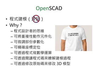 OpenSCAD
• 程式建模（滑鼠）
• Why？
– 程式設計者的思維
– 可將重複性動作元件化
– 可微調部份參數化
– 可精確座標定位
– 可透過程式做數學運算
– 可透過閱讀程式碼來瞭解建模過程
– 可透過修改原始碼來修改 3D 模型
 
