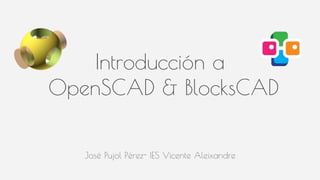 José Pujol Pérez- IES Vicente Aleixandre
Introducción a
OpenSCAD & BlocksCAD
 