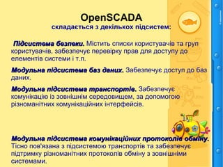 OpenSCADA
складається з декількох підсистем:
Підсистема безпеки.Підсистема безпеки. Містить списки користувачів та груп
користувачів, забезпечує перевірку прав для доступу до
елементів системи і т.п.
Модульна підсистема баз даних.Модульна підсистема баз даних. Забезпечує доступ до баз
даних.
Модульна підсистема транспортів.Модульна підсистема транспортів. Забезпечує
комунікацію із зовнішнім середовищем, за допомогою
різноманітних комунікаційних інтерфейсів.
Модульна підсистема комунікаційних протоколів обміну.Модульна підсистема комунікаційних протоколів обміну.
Тісно пов'язана з підсистемою транспортів та забезпечує
підтримку різноманітних протоколів обміну з зовнішніми
системами.
 