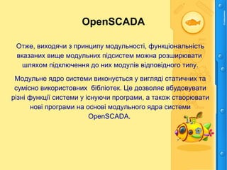 OpenSCADA
Отже, виходячи з принципу модульності, функціональність
вказаних вище модульних підсистем можна розширювати
шляхом підключення до них модулів відповідного типу.
Модульне ядро системи виконується у вигляді статичних та
сумісно використовних бібліотек. Це дозволяє вбудовувати
різні функції системи у існуючи програми, а також створювати
нові програми на основі модульного ядра системи
OpenSCADA.
 