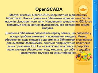 OpenSCADA
Модулі системи OpenSCADA зберігаються в динамічних
бібліотеках. Кожна динамічна бібліотека може містити безліч
модулів різноманітного типу. Наповнення динамічних бібліотек
модулями визначається функціональною зв'язаністю самих
модулів.
Динамічні бібліотеки допускають гарячу заміну, що допускає у
процесі роботи виконувати поновлення модулів. Метод
збереження коду модулів в динамічних бібліотеках є основним
для системи OpenSCADA, оскільки підтримується практично
всіма сучасними ОS. Це не виключає можливості розробки
інших методів збереження коду модулів, що робить систему
надзвичайно гнучкою та масштабованою.
 