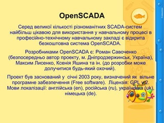 OpenSCADA
Серед великої кількості різноманітних SCADA-систем
найбільш цікавою для використання у навчальному процесі в
професійно-технічному навчальному закладі є відкрита
безкоштовна система OpenSCADA.
Розробниками OpenSCADA є: Роман Савоченко
(безпосередньо автор проекту, м. Дніпродзержинськ, Україна),
Максим Лисенко, Ксенія Яшина та ін. (до розробки може
долучитися будь-який охочий).
Проект був заснований у січні 2003 року, визначений як вільне
програмне забезпечення (Free software). Ліцензія: GPL v.2.
Мови локалізації: англійська (en), російська (ru), українська (uk),
німецька (de).
 