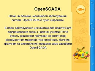OpenSCADA
Отже, як бачимо, можливості застосування
систем OpenSCADA є дуже широкими.
В плані застосування цих систем для практичного
відпрацювання знань і навичок учнями ПТНЗ
будуть корисними побудови на комп'ютері
різноманітних моделей (технологічних, хімічних,
фізичних та електричних) процесів саме засобами
OpenSCADA.
 