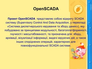 OpenSCADA
Проект OpenSCADA представляє собою відкриту SCADA
систему (Supervisory Control And Data Acquisition, у перекладі:
«Система диспетчерського керування та збору даних»), яку
побудовано за принципами модульності, багатоплатформності,
гнучкості і масштабованості, та призначена для: збору,
архівації, візуалізації інформації, видачі керуючих дій, а також
інших споріднених операцій, характерних для
повнофункціональної SCADA системи.
 