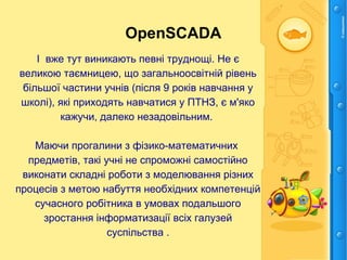OpenSCADA
І вже тут виникають певні труднощі. Не є
великою таємницею, що загальноосвітній рівень
більшої частини учнів (після 9 років навчання у
школі), які приходять навчатися у ПТНЗ, є м'яко
кажучи, далеко незадовільним.
Маючи прогалини з фізико-математичних
предметів, такі учні не спроможні самостійно
виконати складні роботи з моделювання різних
процесів з метою набуття необхідних компетенцій
сучасного робітника в умовах подальшого
зростання інформатизації всіх галузей
суспільства .
 