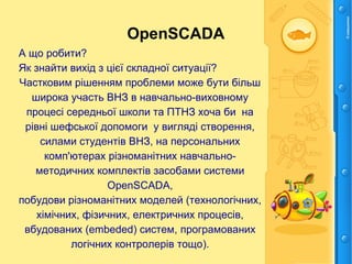OpenSCADA
А що робити?
Як знайти вихід з цієї складної ситуації?
Частковим рішенням проблеми може бути більш
широка участь ВНЗ в навчально-виховному
процесі середньої школи та ПТНЗ хоча би на
рівні шефської допомоги у вигляді створення,
силами студентів ВНЗ, на персональних
комп'ютерах різноманітних навчально-
методичних комплектів засобами системи
OpenSCADA,
побудови різноманітних моделей (технологічних,
хімічних, фізичних, електричних процесів,
вбудованих (embeded) систем, програмованих
логічних контролерів тощо).
 