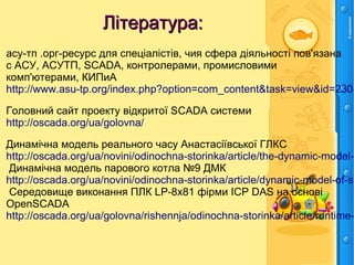 Література:Література:
асу-тп .орг-ресурс для спеціалістів, чия сфера діяльності пов'язана
с АСУ, АСУТП, SCADA, контролерами, промисловими
комп'ютерами, КИПиА
http://www.asu-tp.org/index.php?option=com_content&task=view&id=230&
Головний сайт проекту відкритої SCADA системи
http://oscada.org/ua/golovna/
Динамічна модель реального часу Анастасіївської ГЛКС
http://oscada.org/ua/novini/odinochna-storinka/article/the-dynamic-model-o
Динамічна модель парового котла №9 ДМК
http://oscada.org/ua/novini/odinochna-storinka/article/dynamic-model-of-st
Середовище виконання ПЛК LP-8x81 фірми ICP DAS на основі
OpenSCADA
http://oscada.org/ua/golovna/rishennja/odinochna-storinka/article/runtime-
 