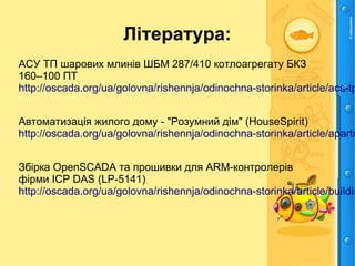 Література:
АСУ ТП шарових млинів ШБМ 287/410 котлоагрегату БКЗ
160–100 ПТ
http://oscada.org/ua/golovna/rishennja/odinochna-storinka/article/acs-tp
Автоматизація жилого дому - "Розумний дім" (HouseSpirit)
http://oscada.org/ua/golovna/rishennja/odinochna-storinka/article/apartm
Збірка OpenSCADA та прошивки для ARM-контролерів
фірми ICP DAS (LP-5141)
http://oscada.org/ua/golovna/rishennja/odinochna-storinka/article/buildin
 