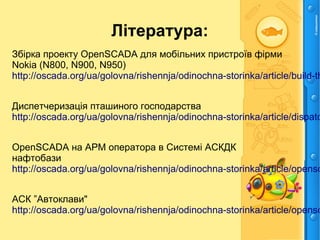 Література:
Збірка проекту OpenSCADA для мобільних пристроїв фірми
Nokia (N800, N900, N950)
http://oscada.org/ua/golovna/rishennja/odinochna-storinka/article/build-th
Диспетчеризація пташиного господарства
http://oscada.org/ua/golovna/rishennja/odinochna-storinka/article/dispatc
OpenSCADA на АРМ оператора в Системі АСКДК
нафтобази
http://oscada.org/ua/golovna/rishennja/odinochna-storinka/article/opensc
АСК ”Автоклави"
http://oscada.org/ua/golovna/rishennja/odinochna-storinka/article/opensc
 