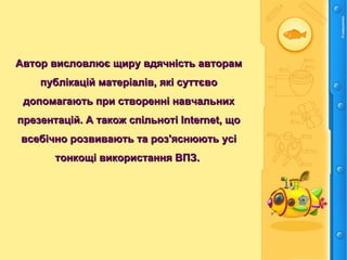 Автор висловлює щиру вдячність авторамАвтор висловлює щиру вдячність авторам
публікацій матеріалів, які суттєвопублікацій матеріалів, які суттєво
допомагають при створенні навчальнихдопомагають при створенні навчальних
презентацій. А також спільноті Internet, щопрезентацій. А також спільноті Internet, що
всебічно розвивають та роз'яснюють усівсебічно розвивають та роз'яснюють усі
тонкощі використання ВПЗ.тонкощі використання ВПЗ.
 