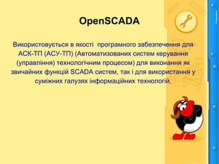 OpenSCADA
Використовується в якості програмного забезпечення для
АСК-ТП (АСУ-ТП) (Автоматизованих систем керування
(управління) технологічним процесом) для виконання як
звичайних функцій SCADA систем, так і для використання у
суміжних галузях інформаційних технологій.
 