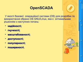 OpenSCADA
У якості базової операційної системи (ОS) для розробки та
використання обрано ОS GNU/Linux, яка є оптимальним
рішенням з наступних питань:

надійності;надійності;

гнучкості;гнучкості;

масштабованості;масштабованості;

доступності;доступності;

популярності;популярності;

поширеності.поширеності.
 