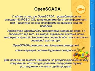 OpenSCADA
У зв'язку з тим, що OpenSCADA розробляється на
стандартній POSIX ОS, за принципами багатоплатформності,
при її адаптації на інші платформи не виникає жодних
проблем.
Архітектура OpenSCADA використовує модульне ядро. І в
залежності від того, які модулі підключені система може
виконувати функції різноманітних серверів або клієнтів клієнт-
серверної архітектури.
OpenSCADA дозволяє реалізовувати розподілені
клієнт-серверні системи будь-якої складності.
Для досягнення високої швидкодії, за рахунок скорочення часу
комунікацій, архітектура дозволяє поєднувати функції
розгалужених систем у одній програмі.
 
