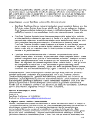 être acheté individuellement ou rattaché à un autre package afin d’assurer une couverture plus large
et une remise de prix plus importante. En outre, les packages offrent une configuration unique de
SLA (accords de niveau de service) par site, et non pas simplement par produit. Le client peut ainsi
établir un plan personnalisé en fonction de ses besoins et n’est plus obligé de payer des services
dont il n’a pas l’utilité.

Les packages de services OpenScale contiennent les éléments suivants :

    •   OpenScale Total Care offre une maintenance standard panne/réparation à distance avec des
        SLA et des options flexibles de service sur site (On-site Service), de replacement de pièces
        (Parts Replacement) et de déplacements, ajouts et modifications (Moves, Adds and Changes
        ou MAC) qui peuvent être personnalisés en fonction des caractéristiques de chaque site.

   •    OpenScale Proactive Support propose des ressources pour gérer au jour le jour toutes les
        activités dont l’intérêt est essentiel pour garantir la fiabilité et la stabilité des infrastructures de
        communication, notamment le contrôle des défaillances de boucle fermée à partir d’un point
        de contact unique, la sauvegarde/restauration et les rapports de niveau de service.
        OpenScale Proactive Support comporte également un « Service Account Manager » nommé
        qui produit des rapports et des revues de service régulières en vue d’améliorer l’efficacité
        opérationnelle, ainsi qu’un certain nombre d’options d’assistance utilisateurs, de « MAC » à
        distance et de gestion des coûts.

   •    OpenScale Advanced Performance offre à l’utilisateur une parfaite visibilité de son
        infrastructure de réseau et du niveau de performance de chaque composant afin qu’il puisse
        gérer les changements avant qu’ils ne se transforment en problèmes. Cette option assure la
        gestion de la performance des seuils de capacité pour les applications, les serveurs et le
        réseau afin de garantir une parfaite transparence de la « santé du réseau », ainsi qu’un suivi
        des changements survenus dans la base de données de gestion des configurations
        (Configuration Management Database). Le client peut définir ses propres seuils de contrôle,
        bénéficiant ainsi de la flexibilité nécessaire pour gérer sa tolérance aux risques spécifique.

Siemens Enterprise Communications propose ces trois packages à ses partenaires afin de leur
permettre de revendre une solution de support produit de bout en bout. Siemens Enterprise
Communications propose aussi OpenScale Active Monitoring en exclusivité pour son réseau de
partenaires. Ce produit permet aux partenaires de Siemens Enterprise Communications de contrôler
et d’interroger les périphériques concernés en cas d’alarmes et de violations de seuils. Cette offre
permet aux partenaires de Siemens Enterprise Communications d’ajouter très facilement et à
moindre coût des fonctions de contrôle de voix, de serveur, de réseau et d’applications à leur offre de
services existante et de proposer de nouveaux services à leurs clients.

Personne de contact pour la presse:
Philippe Bauwens
Press Officer
OpenScape One Number: +32 (0)2 406 74 01
Email address: philippe.bauwens@siemens-enterprise.com

À propos de Siemens Enterprise Communications
Siemens Enterprise Communications est un fournisseur de premier plan de solutions de bout en bout pour la
communication d’entreprise. Son offre comprend des infrastructures voix et réseaux ainsi que des solutions de
sécurité basées sur des architectures ouvertes et standardisées visant à unifier les applications de
communication et d’entreprise pour garantir une collaboration transparente. Cette approche « Open
Communications » permet aux entreprises d’améliorer leur productivité tout en réduisant leurs coûts, grâce à
des solutions faciles à implémenter qui s’intègrent dans leurs environnements informatiques existants et
garantissent une efficacité opérationnelle optimale. C’est sur cette base que l’entreprise appuie sa solution
                                                                                                        2/3
 