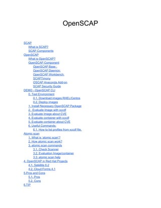 OpenSCAP
SCAP
What is SCAP?
SCAP Components
OpenSCAP
What is OpenSCAP?
OpenSCAP Component
OpenSCAP Base :
OpenSCAP Daemon:
OpenSCAP Workbench:
SCAPTimony
OSCAP Anaconda Add-on
SCAP Security Guide
DEMO - OpenSCAP CLI
0. Test Environment
0.1. Download images RHEL/Centos
0.2. Deploy images
1. Install Necessary OpenSCAP Package
2. Evaluate Image with xccdf
3. Evaluate Image about CVE
4. Evaluate container with xccdf
5. Evaluate container about CVE
6. Useful Commands:
6.1. How to list profiles from xccdf file.
Atomic scan
1. What is ‘atomic scan’?
2. How atomic scan work?
3. atomic scan commands
3.1. Check Scanner
3.2. Evaluation Image/container
3.3. atomic scan help
4. OpenSCAP in Red Hat Projects
4.1. Satellite 6.2
4.2. Cloud Forms 4.1
5.Pros and Cons
5.1. Pros
5.2. Cons
6.TIP
 