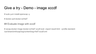 Give a try - Demo - image xccdf
# sudo yum install openscap -y
# docker pull docker.io/rhel7
## Evaluate image with xccdf
# oscap-docker image docker.io/rhel7 xccdf eval --report result.html --profile standard
/usr/share/xml/scap/ssg/content/ssg-rhel7-xccdf.xml
 