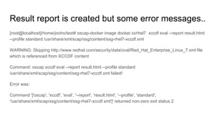 Result report is created but some error messages..
[root@localhost]/home/jooho/test# oscap-docker image docker.io/rhel7 xccdf eval --report result.html
--profile standard /usr/share/xml/scap/ssg/content/ssg-rhel7-xccdf.xml
WARNING: Skipping http://www.redhat.com/security/data/oval/Red_Hat_Enterprise_Linux_7.xml file
which is referenced from XCCDF content
Command: oscap xccdf eval --report result.html --profile standard
/usr/share/xml/scap/ssg/content/ssg-rhel7-xccdf.xml failed!
Error was:
Command '['oscap', 'xccdf', 'eval', '--report', 'result.html', '--profile', 'standard',
'/usr/share/xml/scap/ssg/content/ssg-rhel7-xccdf.xml']' returned non-zero exit status 2
 