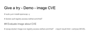 Give a try - Demo - image CVE
# sudo yum install openscap -y
# docker pull registry.access.redhat.com/rhel7
## Evaluate image about CVE
# oscap-docker image-cve registry.access.redhat.com/rhel7 --report result.html --verbose DEVEL
 