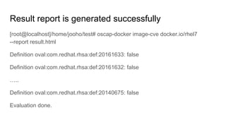 Result report is generated successfully
[root@localhost]/home/jooho/test# oscap-docker image-cve docker.io/rhel7
--report result.html
Definition oval:com.redhat.rhsa:def:20161633: false
Definition oval:com.redhat.rhsa:def:20161632: false
…..
Definition oval:com.redhat.rhsa:def:20140675: false
Evaluation done.
 