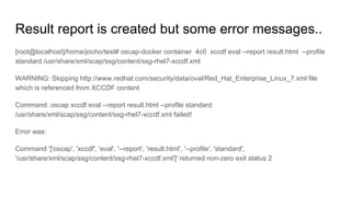 Result report is created but some error messages..
[root@localhost]/home/jooho/test# oscap-docker container 4c0 xccdf eval --report result.html --profile
standard /usr/share/xml/scap/ssg/content/ssg-rhel7-xccdf.xml
WARNING: Skipping http://www.redhat.com/security/data/oval/Red_Hat_Enterprise_Linux_7.xml file
which is referenced from XCCDF content
Command: oscap xccdf eval --report result.html --profile standard
/usr/share/xml/scap/ssg/content/ssg-rhel7-xccdf.xml failed!
Error was:
Command '['oscap', 'xccdf', 'eval', '--report', 'result.html', '--profile', 'standard',
'/usr/share/xml/scap/ssg/content/ssg-rhel7-xccdf.xml']' returned non-zero exit status 2
 