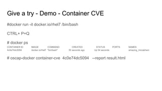Give a try - Demo - Container CVE
#docker run -it docker.io/rhel7 /bin/bash
CTRL+ P+Q
# docker ps
CONTAINER ID IMAGE COMMAND CREATED STATUS PORTS NAMES
4c0e74dc5094 docker.io/rhel7 "bin/bash" 55 seconds ago Up 54 seconds amazing_mirzakhani
# oscap-docker container-cve 4c0e74dc5094 --report result.html
 