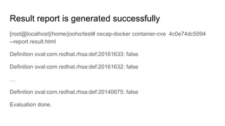 Result report is generated successfully
[root@localhost]/home/jooho/test# oscap-docker container-cve 4c0e74dc5094
--report result.html
Definition oval:com.redhat.rhsa:def:20161633: false
Definition oval:com.redhat.rhsa:def:20161632: false
…
Definition oval:com.redhat.rhsa:def:20140675: false
Evaluation done.
 