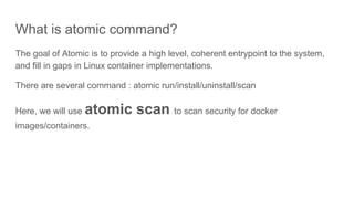 What is atomic command?
The goal of Atomic is to provide a high level, coherent entrypoint to the system,
and fill in gaps in Linux container implementations.
There are several command : atomic run/install/uninstall/scan
Here, we will use atomic scan to scan security for docker
images/containers.
 