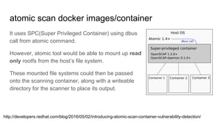 atomic scan docker images/container
It uses SPC(Super Privileged Container) using dbus
call from atomic command.
However, atomic tool would be able to mount up read
only rootfs from the host’s file system.
These mounted file systems could then be passed
onto the scanning container, along with a writeable
directory for the scanner to place its output.
http://developers.redhat.com/blog/2016/05/02/introducing-atomic-scan-container-vulnerability-detection/
 