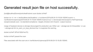 Generated result json file on host successfully.
[root@localhost]/home/jooho/test# atomic scan docker.io/rhel7
docker run -it --rm -v /etc/localtime:/etc/localtime -v /run/atomic/2016-08-24-15-18-26-150045:/scanin -v
/var/lib/atomic/openscap/2016-08-24-15-18-26-150045:/scanout:rw,Z -v /etc/oscapd:/etc/oscapd:ro rhel7/openscap
oscapd-evaluate scan --no-standard-compliance --targets chroots-in-dir:///scanin --output /scanout
Usage of loopback devices is strongly discouraged for production use. Either use `--storage-opt dm.thinpooldev` or use
`--storage-opt dm.no_warn_on_loop_devices=true` to suppress this warning.
docker.io/rhel7 (6f7a31562d1ec72)
docker.io/rhel7 passed the scan
Files associated with this scan are in /var/lib/atomic/openscap/2016-08-24-15-18-26-150045.
 