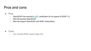 Pros and cons
● Pros
○ OpenSCAP has received a NIST certification for its support of SCAP 1.2.
○ Red Hat sponsor OpenSCAP
○ Red Hat support OpenSCAP with RHEL Subscription
● Cons
○ Can evaluate RHEL based image only
 