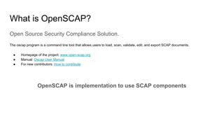 What is OpenSCAP?
Open Source Security Compliance Solution.
The oscap program is a command line tool that allows users to load, scan, validate, edit, and export SCAP documents.
● Homepage of the project: www.open-scap.org
● Manual: Oscap User Manual
● For new contributors: How to contribute
OpenSCAP is implementation to use SCAP components
 