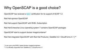 Why OpenSCAP is a good choice?
OpenSCAP has received a NIST certification for its support of SCAP 1.2.
Red Hat sponsor OpenSCAP
Red Hat support OpenSCAP with RHEL Subscription
Red Hat Enterprise Linux operating system 7 contains OpenSCAP packages
OpenSCAP start to support docker image/container*
Red Hat integrated OpenSCAP with Red Hat Products ( Satellite 6.2 / CloudForms 4.1 )**
* it can scan only RHEL based docker images/containers
** it is officially supported from Satellite 6.2 / CloudForms 4.1
 