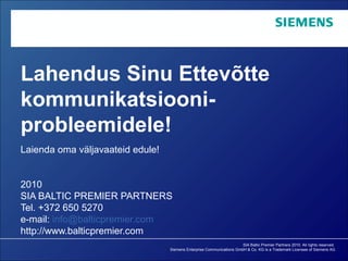 SIA Baltic Premier Partners 2010. All rights reserved.
Siemens Enterprise Communications GmbH & Co. KG is a Trademark Licensee of Siemens AG
Lahendus Sinu Ettevõtte
kommunikatsiooni-
probleemidele!
Laienda oma väljavaateid edule!
2010
SIA BALTIC PREMIER PARTNERS
Tel. +372 650 5270
e-mail: info@balticpremier.com
http://www.balticpremier.com
 