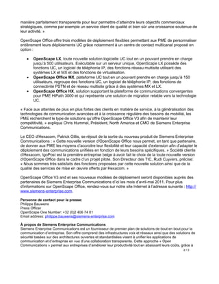 manière parfaitement transparente pour leur permettre d’atteindre leurs objectifs commerciaux
stratégiques, comme par exemple un service client de qualité et bien sûr une croissance soutenue de
leur activité. »

OpenScape Office offre trois modèles de déploiement flexibles permettant aux PME de personnaliser
entièrement leurs déploiements UC grâce notamment à un centre de contact multicanal proposé en
option :

    •   OpenScape LX, toute nouvelle solution logicielle UC tout en un pouvant prendre en charge
        jusqu’à 500 utilisateurs. Exécutable sur un serveur unique, OpenScape LX possède des
        fonctions UC, un logiciel de téléphonie IP, des fonctions réseau multisite utilisant des
        systèmes LX et MX et des fonctions de virtualisation.
    •   OpenScape Office MX, plateforme UC tout en un pouvant prendre en charge jusqu’à 150
        utilisateurs, regroupe des fonctions UC, un logiciel de téléphonie IP, des fonctions de
        connectivité PSTN et de réseau multisite grâce à des systèmes MX et LX.
    •   OpenScape Office HX, solution supportant la plateforme de communications convergentes
        pour PME HiPath 3000 et qui représente une solution de migration retable vers la technologie
        UC.

« Face aux attentes de plus en plus fortes des clients en matière de service, à la généralisation des
technologies de communication avancées et à la croissance régulière des besoins de mobilité, les
PME recherchent le type de solutions qu’offre OpenScape Office V3 afin de maintenir leur
compétitivité, » explique Chris Hummel, Président, North America et CMO de Siemens Enterprise
Communications.

Le CEO d’Hexacom, Patrick Gillis, se réjouit de la sortie du nouveau produit de Siemens Enterprise
Communications : « Cette nouvelle version d’OpenScape Office nous permet, en tant que partenaire,
de donner aux PME les moyens d’accroitre leur flexibilité et leur capacité d’extension afin d’adapter le
déploiement des communications unifiées en fonction de leurs besoins spécifiques. » Société cliente
d’Hexacom, IgoPost est la première entreprise belge à avoir fait le choix de la toute nouvelle version
d’OpenScape Office dans le cadre d’un projet pilote. Son Directeur des TIC, Rudi Cuyvers, précise:
« Nous sommes très satisfaits des fonctions proposées par cette nouvelle solution ainsi que de la
qualité des services de mise en œuvre offerts par Hexacom. »

OpenScape Office V3 and et ses nouveaux modèles de déploiement seront disponibles auprès des
partenaires de Siemens Enterprise Communications d’ici les mois d’avril-mai 2011. Pour plus
d’informations sur OpenScape Office, rendez-vous sur notre site Internet à l’adresse suivante : http://
www.siemens-enterprise.com.

Personne de contact pour la presse:
Philippe Bauwens
Press Officer
OpenScape One Number: +32 (0)2 406 74 01
Email address: philippe.bauwens@siemens-enterprise.com

À propos de Siemens Enterprise Communications
Siemens Enterprise Communications est un fournisseur de premier plan de solutions de bout en bout pour la
communication d’entreprise. Son offre comprend des infrastructures voix et réseaux ainsi que des solutions de
sécurité basées sur des architectures ouvertes et standardisées visant à unifier les applications de
communication et d’entreprise en vue d’une collaboration transparente. Cette approche « Open
Communications » permet aux entreprises d’améliorer leur productivité tout en abaissant leurs coûts, grâce à
                                                                                                     2/3
 
