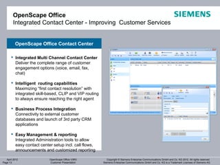OpenScape Office
        Integrated Contact Center - Improving Customer Services


          OpenScape Office Contact Center

        Integrated Multi Channel Contact Center
         Deliver the complete range of customer
         engagement options (voice, email, fax,
         chat)

        Intelligent routing capabilities
         Maximizing “first contact resolution” with
         integrated skill-based, CLIP and VIP routing
         to always ensure reaching the right agent

        Business Process Integration
         Connectivity to external customer
         databases and launch of 3rd party CRM
         applications

        Easy Management & reporting
         Integrated Administration tools to allow
         easy contact center setup incl. call flows,
         announcements and customized reporting

   April 2012              OpenScape Office V3R3           Copyright © Siemens Enterprise Communications GmbH and Co. KG 2012. All rights reserved.
Page 13                    Customer Presentation        Siemens Enterprise Communications GmbH and Co. KG is a Trademark Licensee of Siemens AG
 