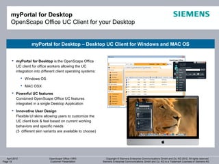 myPortal for Desktop
       OpenScape Office UC Client for your Desktop


                     myPortal for Desktop – Desktop UC Client for Windows and MAC OS


        myPortal for Desktop is the OpenScape Office
         UC client for office workers allowing the UC
         integration into different client operating systems:
                 Windows OS

                 MAC OSX

        Powerful UC features
         Combined OpenScape Office UC features
         integrated in a single Desktop Application
        Innovative User Design
         Flexible UI skins allowing users to customize the
         UC client look & feel based on current working
         behaviors and specific needs
         (5 different skin variants are available to choose)




   April 2012                  OpenScape Office V3R3               Copyright © Siemens Enterprise Communications GmbH and Co. KG 2012. All rights reserved.
Page 18                        Customer Presentation            Siemens Enterprise Communications GmbH and Co. KG is a Trademark Licensee of Siemens AG
 