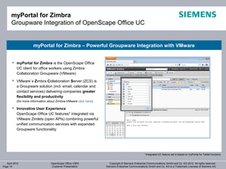 myPortal for Zimbra
       Groupware Integration of OpenScape Office UC


                      myPortal for Zimbra – Powerful Groupware Integration with VMware


        myPortal for Zimbra is the OpenScape Office
         UC client for office workers using Zimbra
         Collaboration Groupware (VMware)
        VMware´s Zimbra Collaboration Server (ZCS) is
         a Groupware solution (incl. email, calendar and
         contact services) delivering companies greater
         flexibility and productivity
           (for more information about Zimbra-VMware click here)

        Innovative User Experience
         OpenScape Office UC features* integrated via
         VMware Zimlets (open APIs) combining powerful
         unified communication services with expanded
         Groupware functionality




                                                                                                   *Integrated UC feature set is based on myPortal for Tablet functions


   April 2012                     OpenScape Office V3R3               Copyright © Siemens Enterprise Communications GmbH and Co. KG 2012. All rights reserved.
Page 19                           Customer Presentation            Siemens Enterprise Communications GmbH and Co. KG is a Trademark Licensee of Siemens AG
 